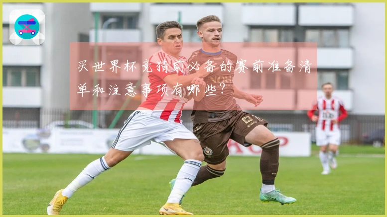 买世界杯竞猜前必备的赛前准备清单和注意事项有哪些？