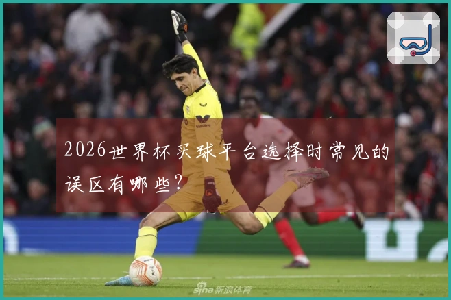 2026世界杯买球平台选择时常见的误区有哪些？